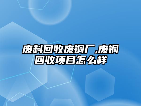 廢料回收廢銅廠,廢銅回收項(xiàng)目怎么樣