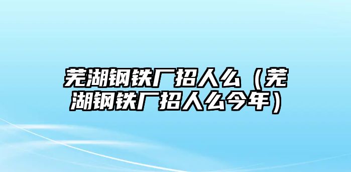 蕪湖鋼鐵廠招人么（蕪湖鋼鐵廠招人么今年）