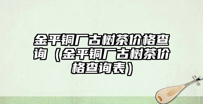 金平銅廠古樹茶價格查詢（金平銅廠古樹茶價格查詢表）