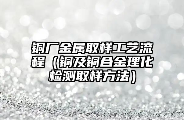 銅廠金屬取樣工藝流程（銅及銅合金理化檢測取樣方法）