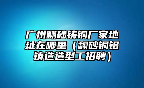 廣州翻砂鑄銅廠家地址在哪里（翻砂銅鋁鑄造造型工招聘）