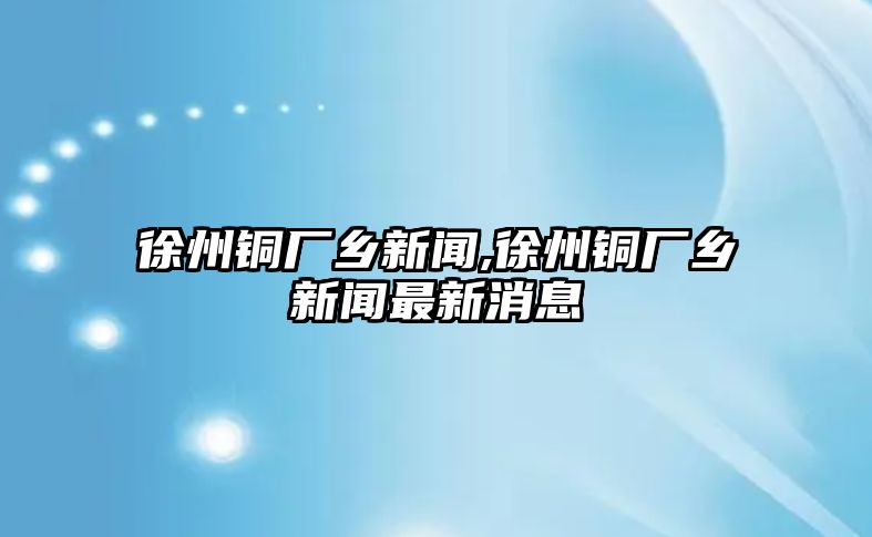 徐州銅廠鄉(xiāng)新聞,徐州銅廠鄉(xiāng)新聞最新消息