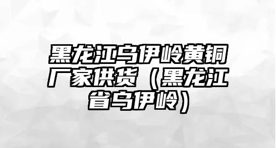 黑龍江烏伊嶺黃銅廠家供貨（黑龍江省烏伊嶺）