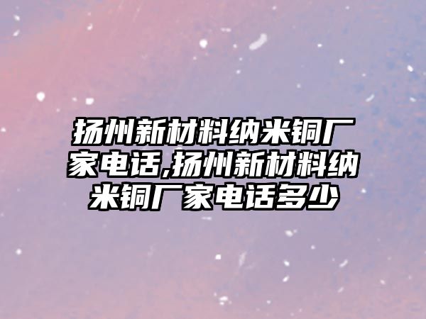 揚(yáng)州新材料納米銅廠家電話,揚(yáng)州新材料納米銅廠家電話多少