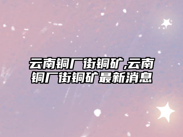 云南銅廠街銅礦,云南銅廠街銅礦最新消息