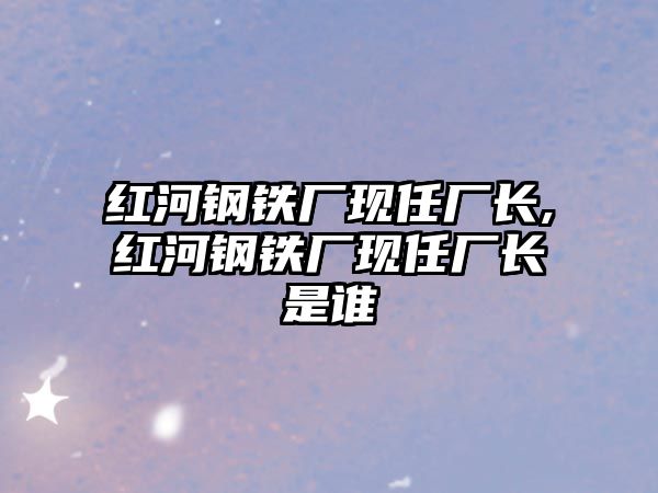 紅河鋼鐵廠現(xiàn)任廠長,紅河鋼鐵廠現(xiàn)任廠長是誰