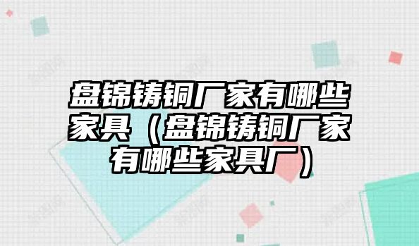 盤錦鑄銅廠家有哪些家具（盤錦鑄銅廠家有哪些家具廠）