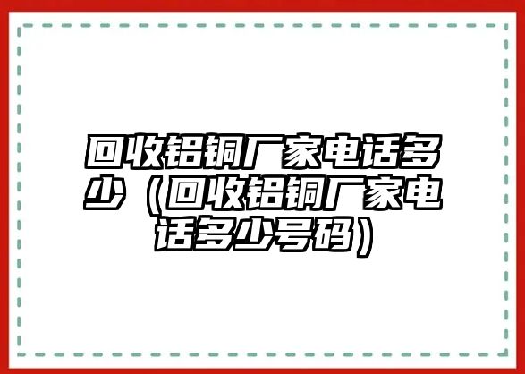 回收鋁銅廠家電話多少（回收鋁銅廠家電話多少號碼）