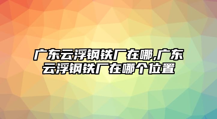 廣東云浮鋼鐵廠在哪,廣東云浮鋼鐵廠在哪個(gè)位置