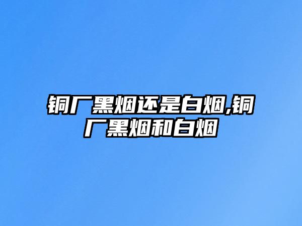 銅廠黑煙還是白煙,銅廠黑煙和白煙