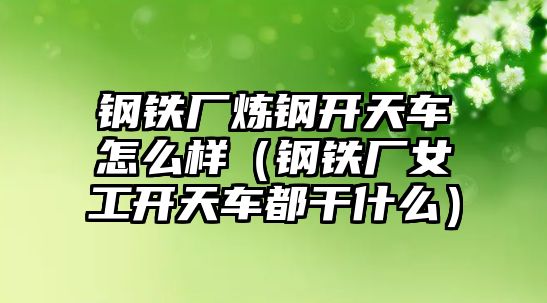 鋼鐵廠煉鋼開天車怎么樣（鋼鐵廠女工開天車都干什么）