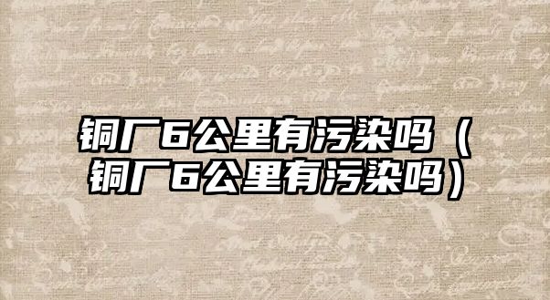 銅廠6公里有污染嗎（銅廠6公里有污染嗎）