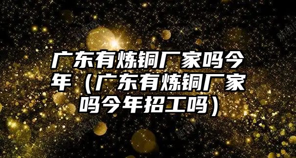 廣東有煉銅廠家嗎今年（廣東有煉銅廠家嗎今年招工嗎）