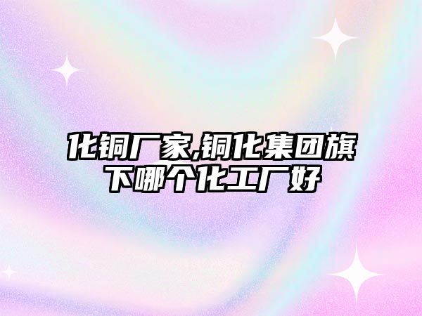 化銅廠家,銅化集團(tuán)旗下哪個(gè)化工廠好