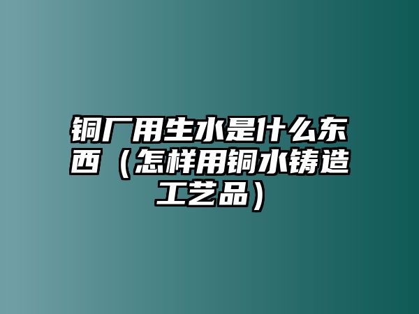 銅廠用生水是什么東西（怎樣用銅水鑄造工藝品）