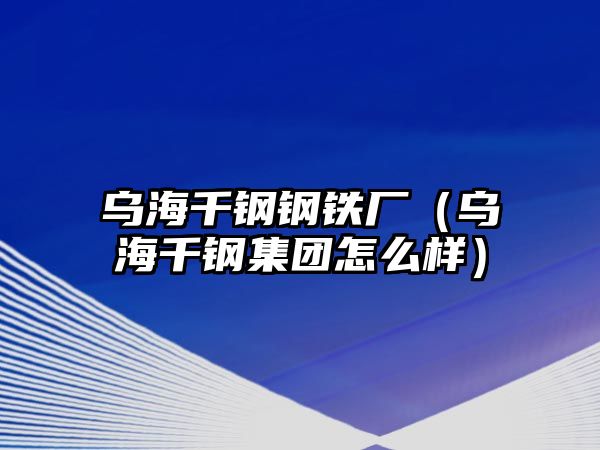 烏海千鋼鋼鐵廠（烏海千鋼集團(tuán)怎么樣）