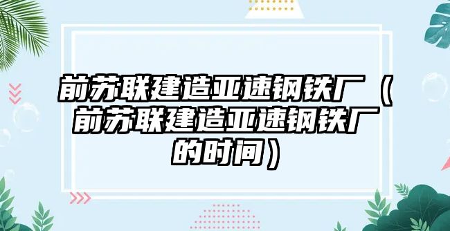 前蘇聯(lián)建造亞速鋼鐵廠（前蘇聯(lián)建造亞速鋼鐵廠的時(shí)間）