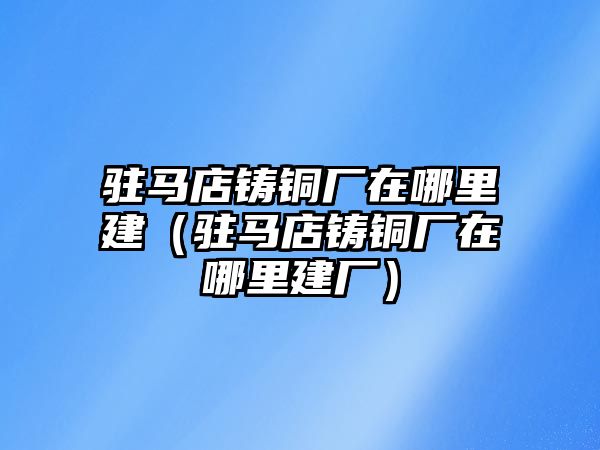 駐馬店鑄銅廠在哪里建（駐馬店鑄銅廠在哪里建廠）