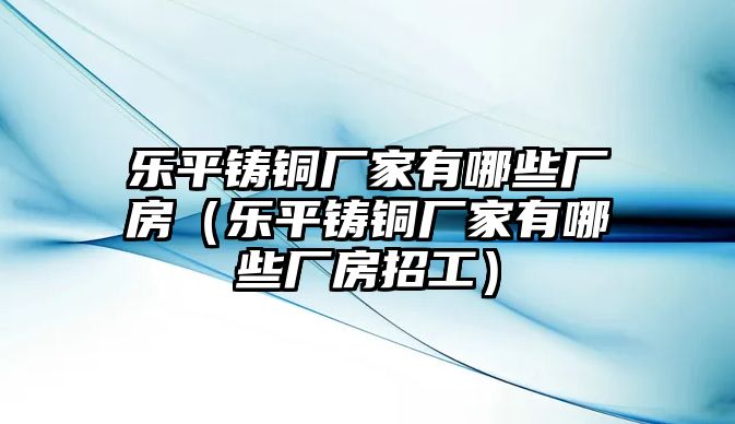 樂平鑄銅廠家有哪些廠房（樂平鑄銅廠家有哪些廠房招工）