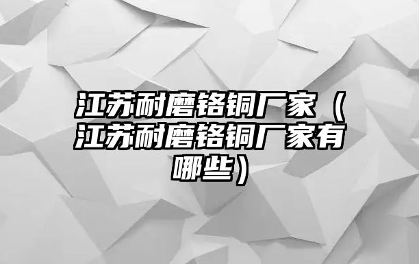 江蘇耐磨鉻銅廠家（江蘇耐磨鉻銅廠家有哪些）