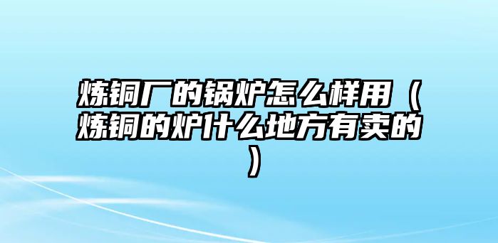 煉銅廠的鍋爐怎么樣用（煉銅的爐什么地方有賣的）