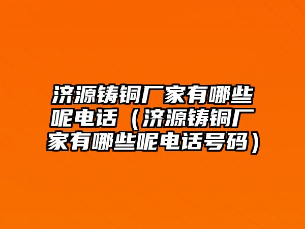 濟(jì)源鑄銅廠家有哪些呢電話（濟(jì)源鑄銅廠家有哪些呢電話號(hào)碼）