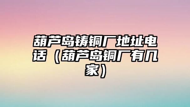 葫蘆島鑄銅廠地址電話（葫蘆島銅廠有幾家）