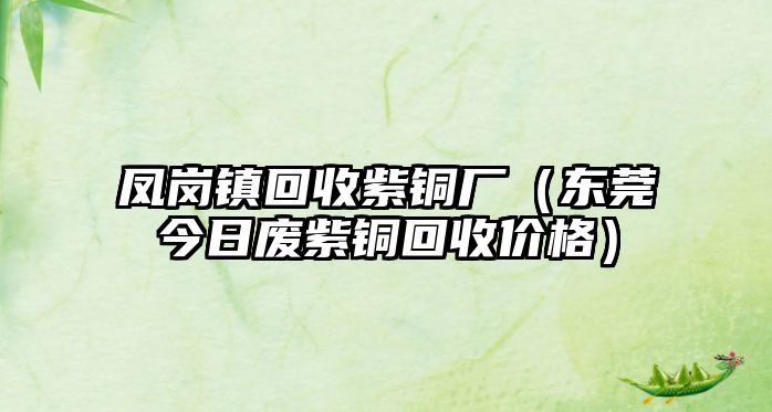 鳳崗鎮(zhèn)回收紫銅廠（東莞今日廢紫銅回收價格）