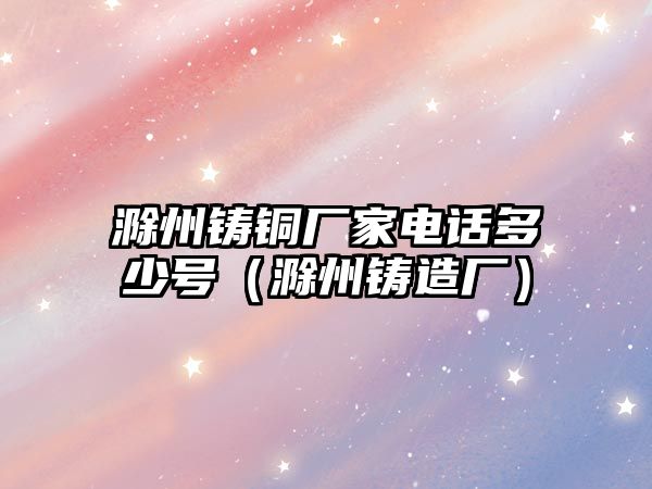 滁州鑄銅廠家電話多少號(hào)（滁州鑄造廠）