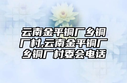 云南金平銅廠鄉(xiāng)銅廠村,云南金平銅廠鄉(xiāng)銅廠村委會電話