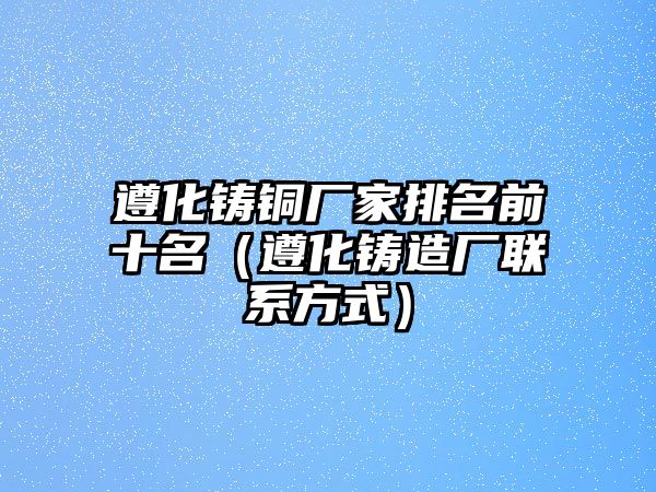 遵化鑄銅廠家排名前十名（遵化鑄造廠聯(lián)系方式）