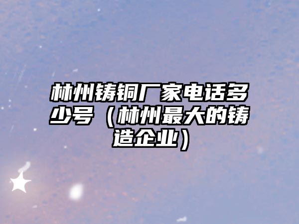 林州鑄銅廠家電話多少號（林州最大的鑄造企業(yè)）