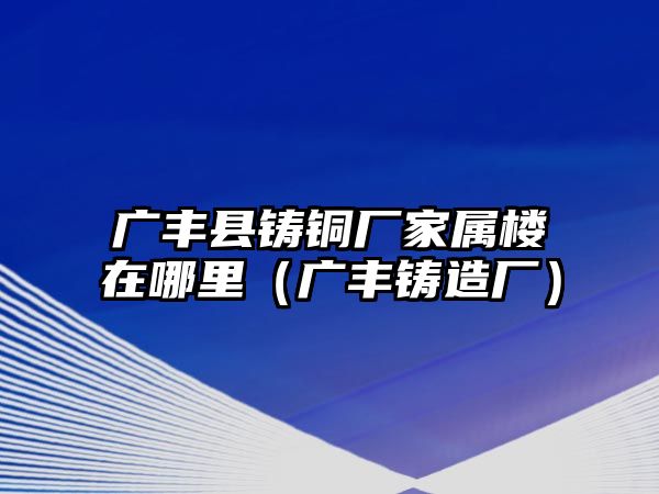 廣豐縣鑄銅廠家屬樓在哪里（廣豐鑄造廠）