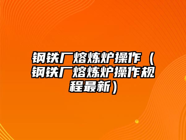 鋼鐵廠熔煉爐操作（鋼鐵廠熔煉爐操作規(guī)程最新）