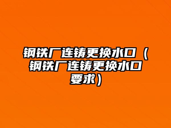 鋼鐵廠連鑄更換水口（鋼鐵廠連鑄更換水口要求）