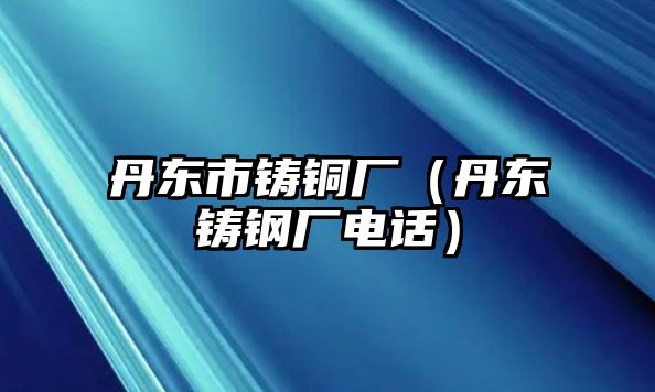 丹東市鑄銅廠（丹東鑄鋼廠電話）