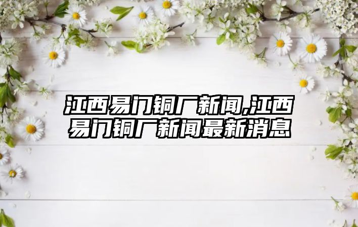 江西易門銅廠新聞,江西易門銅廠新聞最新消息