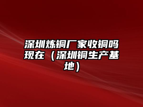 深圳煉銅廠家收銅嗎現(xiàn)在（深圳銅生產(chǎn)基地）