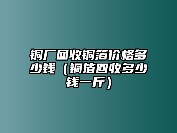 銅廠回收銅箔價(jià)格多少錢（銅箔回收多少錢一斤）