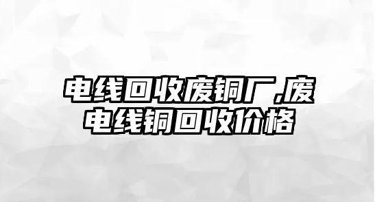 電線回收廢銅廠,廢電線銅回收價(jià)格