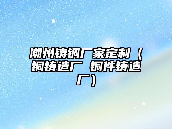 潮州鑄銅廠家定制（銅鑄造廠 銅件鑄造廠）