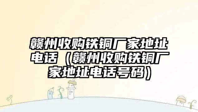 贛州收購鐵銅廠家地址電話（贛州收購鐵銅廠家地址電話號碼）