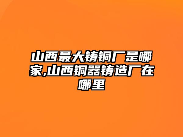 山西最大鑄銅廠是哪家,山西銅器鑄造廠在哪里