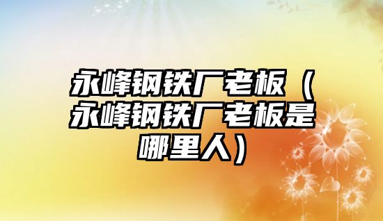 永峰鋼鐵廠老板（永峰鋼鐵廠老板是哪里人）