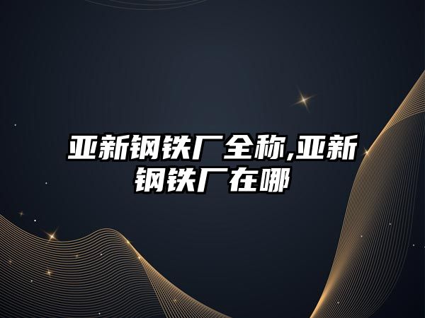 亞新鋼鐵廠全稱,亞新鋼鐵廠在哪