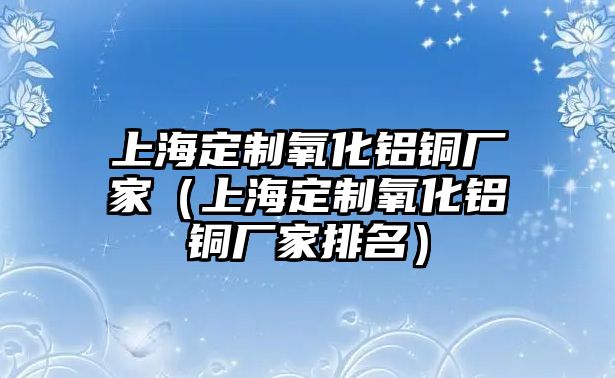 上海定制氧化鋁銅廠家（上海定制氧化鋁銅廠家排名）