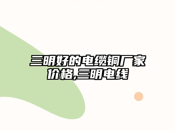 三明好的電纜銅廠家價格,三明電線