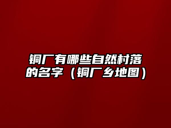 銅廠有哪些自然村落的名字（銅廠鄉(xiāng)地圖）