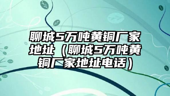 聊城5萬噸黃銅廠家地址（聊城5萬噸黃銅廠家地址電話）