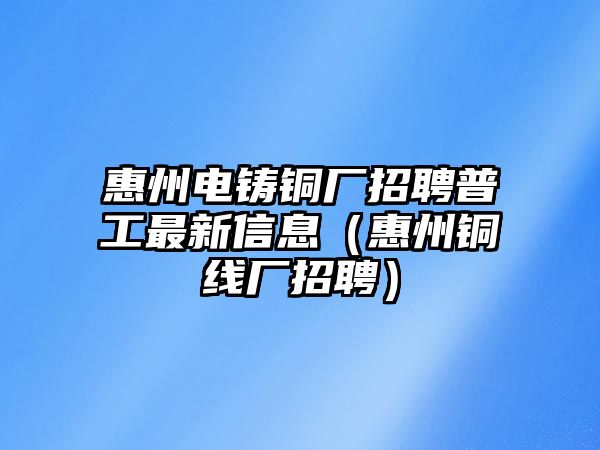 惠州電鑄銅廠招聘普工最新信息（惠州銅線廠招聘）